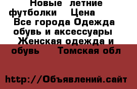 Новые, летние футболки  › Цена ­ 500 - Все города Одежда, обувь и аксессуары » Женская одежда и обувь   . Томская обл.